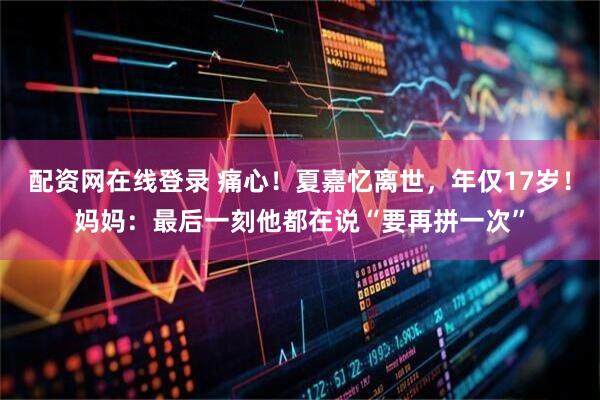 配资网在线登录 痛心！夏嘉忆离世，年仅17岁！妈妈：最后一刻他都在说“要再拼一次”