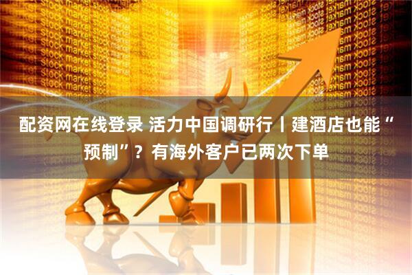配资网在线登录 活力中国调研行丨建酒店也能“预制”？有海外客户已两次下单