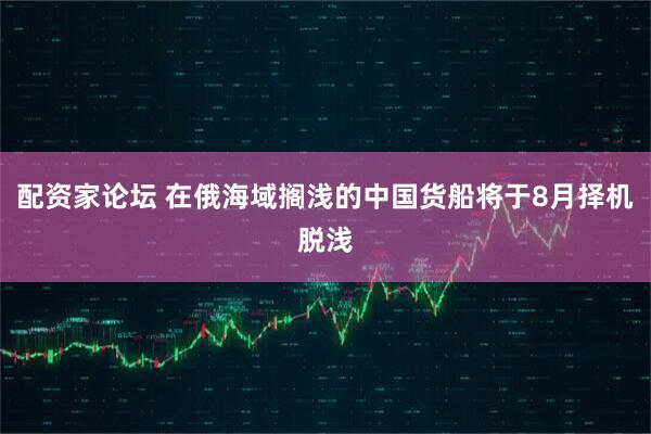 配资家论坛 在俄海域搁浅的中国货船将于8月择机脱浅