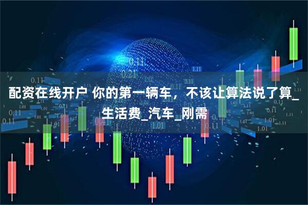 配资在线开户 你的第一辆车，不该让算法说了算_生活费_汽车_刚需