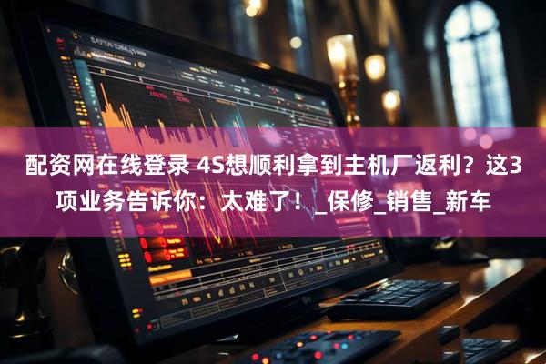 配资网在线登录 4S想顺利拿到主机厂返利？这3项业务告诉你：太难了！_保修_销售_新车