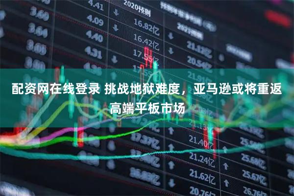 配资网在线登录 挑战地狱难度，亚马逊或将重返高端平板市场
