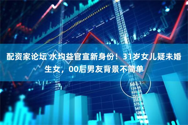 配资家论坛 水均益官宣新身份！31岁女儿疑未婚生女，00后男友背景不简单