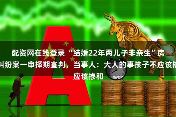 配资网在线登录 “结婚22年两儿子非亲生”房产纠纷案一审择期宣判，当事人：大人的事孩子不应该掺和