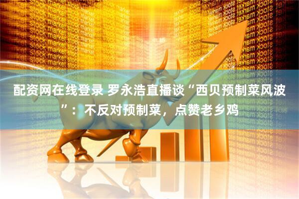 配资网在线登录 罗永浩直播谈“西贝预制菜风波”：不反对预制菜，点赞老乡鸡