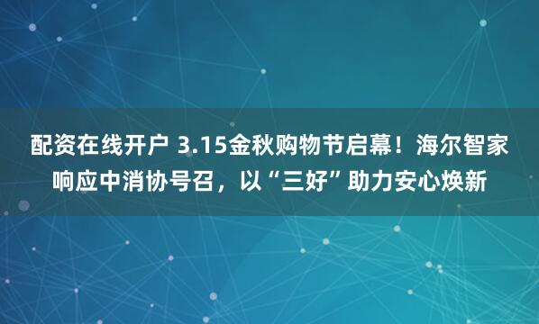 配资在线开户 3.15金秋购物节启幕！海尔智家响应中消协号召，以“三好”助力安心焕新