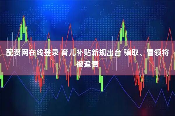 配资网在线登录 育儿补贴新规出台 骗取、冒领将被追责