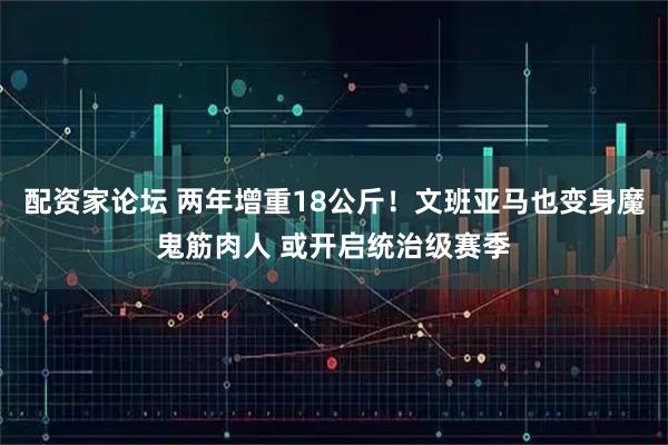 配资家论坛 两年增重18公斤！文班亚马也变身魔鬼筋肉人 或开启统治级赛季