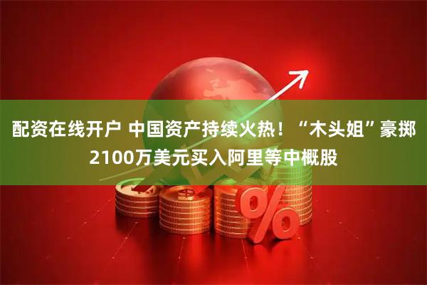 配资在线开户 中国资产持续火热！“木头姐”豪掷2100万美元买入阿里等中概股