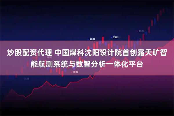 炒股配资代理 中国煤科沈阳设计院首创露天矿智能航测系统与数智分析一体化平台