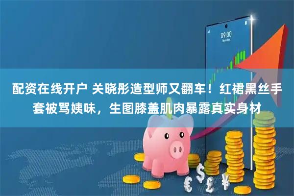 配资在线开户 关晓彤造型师又翻车！红裙黑丝手套被骂姨味，生图膝盖肌肉暴露真实身材